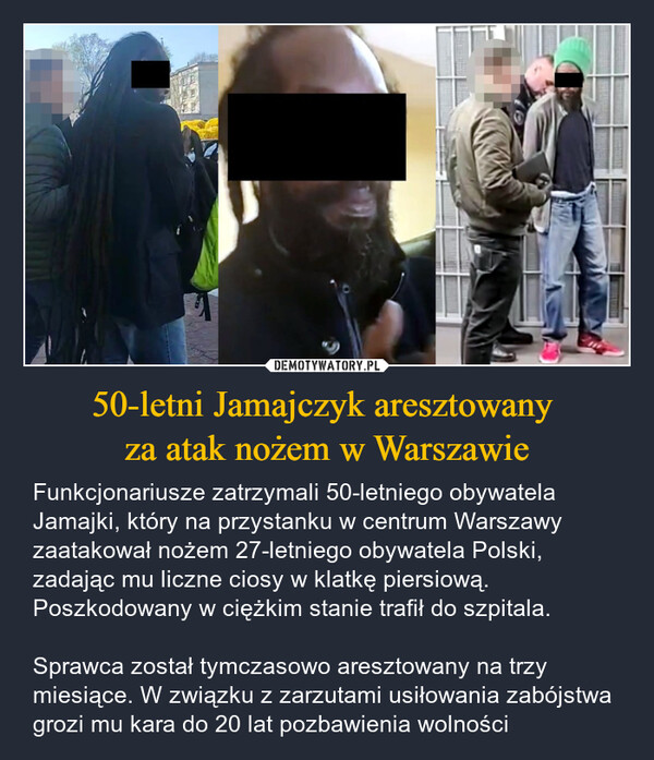 50-letni Jamajczyk aresztowany za atak nożem w Warszawie – Funkcjonariusze zatrzymali 50-letniego obywatela Jamajki, który na przystanku w centrum Warszawy zaatakował nożem 27-letniego obywatela Polski, zadając mu liczne ciosy w klatkę piersiową. Poszkodowany w ciężkim stanie trafił do szpitala.Sprawca został tymczasowo aresztowany na trzy miesiące. W związku z zarzutami usiłowania zabójstwa grozi mu kara do 20 lat pozbawienia wolności 