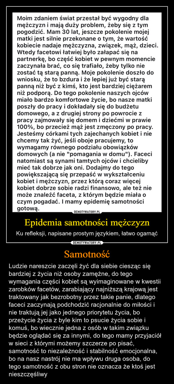 Samotność – Ludzie nareszcie zaczęli żyć dla siebie ciesząc się bardziej z życia niż osoby zamężne, do tego wymagania części kobiet są wyimaginowane w kwestii zarobków facetów, zarabiający najniższą krajową jest traktowany jak bezrobotny przez takie panie, dlatego faceci zaczynają podchodzić racjonalnie do miłości i nie traktują jej jako jednego priorytetu życia, bo przeżycie życia z byle kim to psucie życia sobie i komuś, bo wiecznie jedna z osób w takim związku będzie oglądać się za innymi, do tego mamy przyjaciół w sieci z którymi możemy szczerze po pisać, samotność to niezależność i stabilność emocjonalna, bo na nasz nastrój nie ma wpływu druga osoba, do tego samotność z obu stron nie oznacza że ktoś jest nieszczęśliwy Moim zdaniem świat przestał być wygodny dlamężczyzn i mają duży problem, żeby się z tympogodzić. Mam 30 lat, jeszcze pokolenie mojejmatki jest silnie przekonane o tym, że wartośćkobiecie nadaje mężczyzna, związek, mąż, dzieci.Wtedy facetowi łatwiej było załapać się napartnerkę, bo część kobiet w pewnym momenciezaczynała brać, co się trafiało, żeby tylko niezostać tą starą panną. Moje pokolenie doszło downiosku, że to bzdura i że lepiej już być starąpanną niż być z kimś, kto jest bardziej ciężaremniż podporą. Do tego pokolenie naszych ojcówmiało bardzo komfortowe życie, bo nasze matkiposzły do pracy i dokładały się do budżetudomowego, a z drugiej strony po powrocie zpracy zajmowały się domem i dziećmi w prawie100%, bo przecież mąż jest zmęczony po pracy.Jesteśmy córkami tych zajechanych kobiet i niechcemy tak żyć, jeśli oboje pracujemy, towymagamy równego podziału obowiązkówdomowych (a nie "pomagania w domu"). Facecinatomiast są synami tamtych ojców i chcielibymieć tak dobrze jak oni. Dodajmy do tegopowiększającą się przepaść w wykształceniukobiet i mężczyzn, przez którą coraz więcejkobiet dobrze sobie radzi finansowo, ale też niemoże znaleźć faceta, z którym będzie miała oczym pogadać. I mamy epidemię samotnościgotową.DEMOTYWATORY.PLEpidemia samotności mężczyznKu refleksji, napisane prostym językiem, łatwo ogarnąć