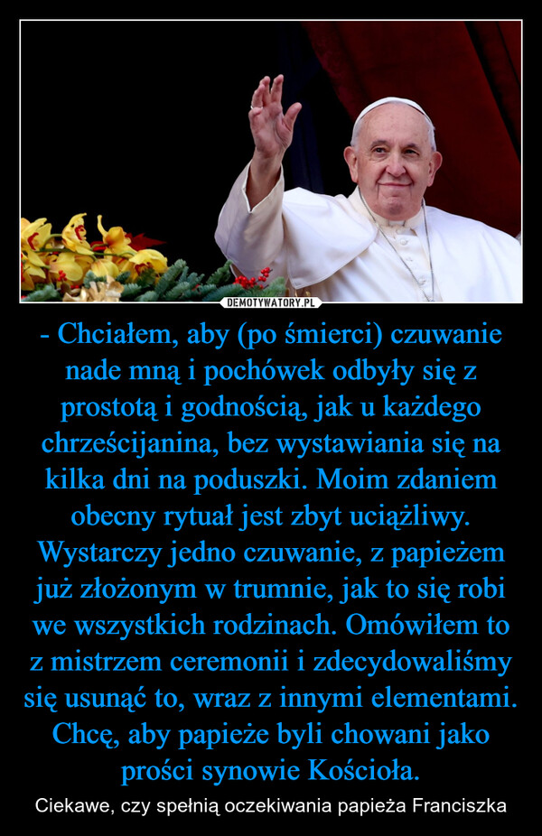 - Chciałem, aby (po śmierci) czuwanie nade mną i pochówek odbyły się z prostotą i godnością, jak u każdego chrześcijanina, bez wystawiania się na kilka dni na poduszki. Moim zdaniem obecny rytuał jest zbyt uciążliwy. Wystarczy jedno czuwanie, z papieżem już złożonym w trumnie, jak to się robi we wszystkich rodzinach. Omówiłem to z mistrzem ceremonii i zdecydowaliśmy się usunąć to, wraz z innymi elementami. Chcę, aby papieże byli chowani jako prości synowie Kościoła. – Ciekawe, czy spełnią oczekiwania papieża Franciszka 