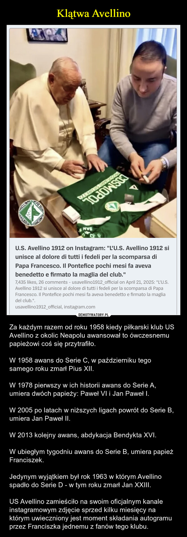  – Za każdym razem od roku 1958 kiedy piłkarski klub US Avellino z okolic Neapolu awansował to ówczesnemu papieżowi coś się przytrafiło.W 1958 awans do Serie C, w październiku tego samego roku zmarł Pius XII.W 1978 pierwszy w ich historii awans do Serie A, umiera dwóch papieży: Paweł VI i Jan Paweł I.W 2005 po latach w niższych ligach powrót do Serie B, umiera Jan Paweł II.W 2013 kolejny awans, abdykacja Bendykta XVI.W ubiegłym tygodniu awans do Serie B, umiera papież Franciszek.Jedynym wyjątkiem był rok 1963 w którym Avellino spadło do Serie D - w tym roku zmarł Jan XXIII.US Avellino zamieściło na swoim oficjalnym kanale instagramowym zdjęcie sprzed kilku miesięcy na którym uwieczniony jest moment składania autogramu przez Franciszka jednemu z fanów tego klubu. AVELLINGSPORTIVAPA 191INIONNVSU.S. Avellino 1912 on Instagram: "L'U.S. Avellino 1912 siunisce al dolore di tutti i fedeli per la scomparsa diPapa Francesco. Il Pontefice pochi mesi fa avevabenedetto e firmato la maglia del club."7,435 likes, 26 comments - usavellino1912_official on April 21, 2025: "L'U.S.Avellino 1912 si unisce al dolore di tutti i fedeli per la scomparsa di PapaFrancesco. Il Pontefice pochi mesi fa aveva benedetto e firmato la magliadel club.".usavellino1912_official, instagram.com