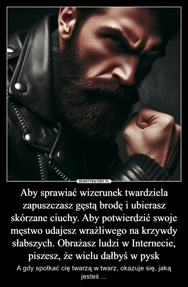 Aby sprawiać wizerunek twardziela zapuszczasz gęstą brodę i ubierasz skórzane ciuchy. Aby potwierdzić swoje męstwo udajesz wrażliwego na krzywdy słabszych. Obrażasz ludzi w Internecie, piszesz, że wielu dałbyś w pysk – A gdy spotkać cię twarzą w twarz, okazuje się, jaką jesteś ... LLLLLLL