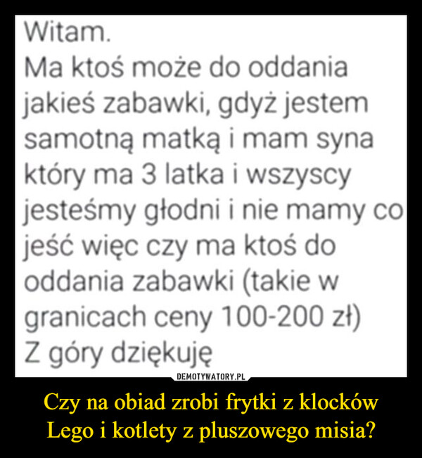 Czy na obiad zrobi frytki z klocków Lego i kotlety z pluszowego misia? –  Witam.Ma ktoś może do oddaniajakieś zabawki, gdyż jestemsamotną matką i mam synaktóry ma 3 latka i wszyscyjesteśmy głodni i nie mamy co.jeść więc czy ma ktoś dooddania zabawki (takie wgranicach ceny 100-200 zł)Z góry dziękuję