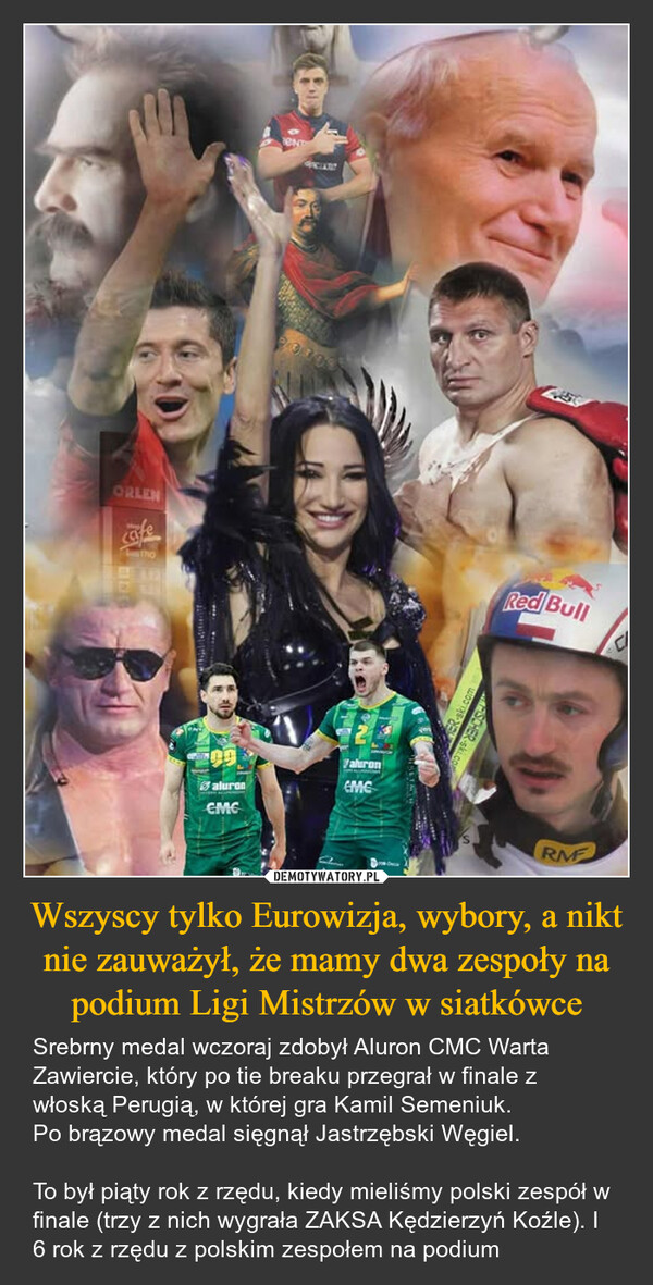 Wszyscy tylko Eurowizja, wybory, a nikt nie zauważył, że mamy dwa zespoły na podium Ligi Mistrzów w siatkówce – Srebrny medal wczoraj zdobył Aluron CMC Warta Zawiercie, który po tie breaku przegrał w finale z włoską Perugią, w której gra Kamil Semeniuk. Po brązowy medal sięgnął Jastrzębski Węgiel.To był piąty rok z rzędu, kiedy mieliśmy polski zespół w finale (trzy z nich wygrała ZAKSA Kędzierzyń Koźle). I 6 rok z rzędu z polskim zespołem na podium ORLENafeThoaluronCMCaluronEMC-ski.comSCHER ski.c150Red BullRMF
